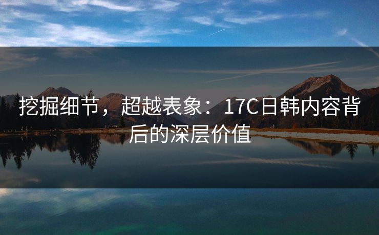 挖掘细节，超越表象：17C日韩内容背后的深层价值