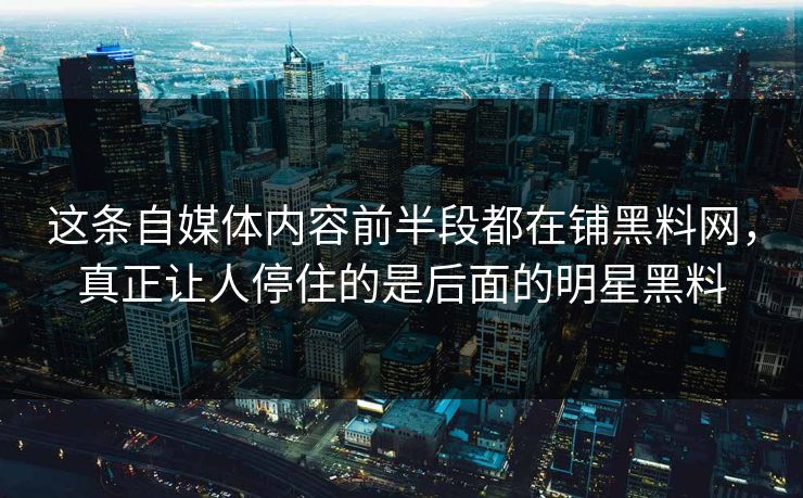 这条自媒体内容前半段都在铺黑料网，真正让人停住的是后面的明星黑料