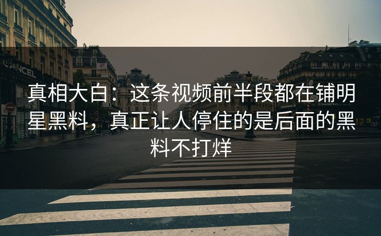 真相大白：这条视频前半段都在铺明星黑料，真正让人停住的是后面的黑料不打烊