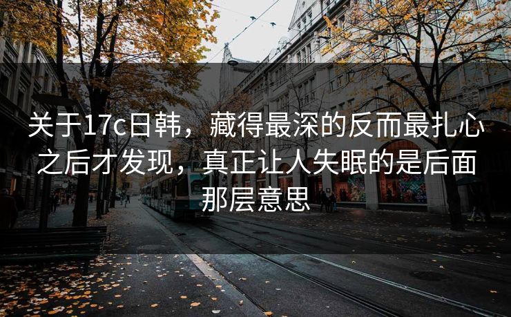 关于17c日韩，藏得最深的反而最扎心之后才发现，真正让人失眠的是后面那层意思
