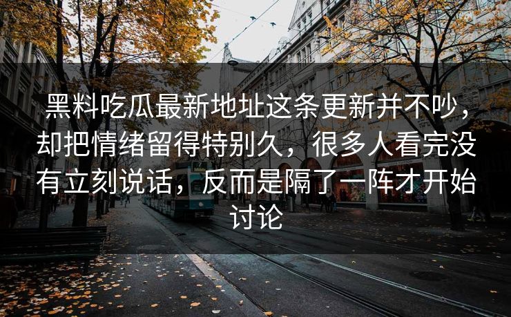 黑料吃瓜最新地址这条更新并不吵，却把情绪留得特别久，很多人看完没有立刻说话，反而是隔了一阵才开始讨论