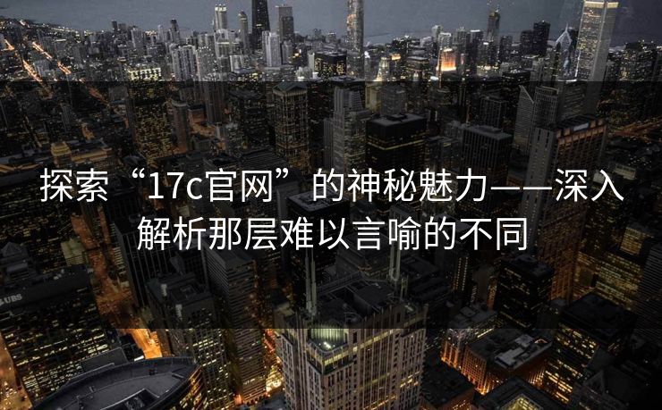 探索“17c官网”的神秘魅力——深入解析那层难以言喻的不同