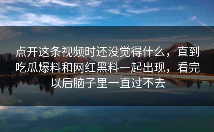 点开这条视频时还没觉得什么，直到吃瓜爆料和网红黑料一起出现，看完以后脑子里一直过不去