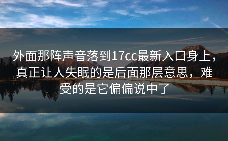 外面那阵声音落到17cc最新入口身上，真正让人失眠的是后面那层意思，难受的是它偏偏说中了