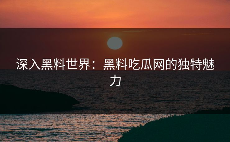 深入黑料世界：黑料吃瓜网的独特魅力