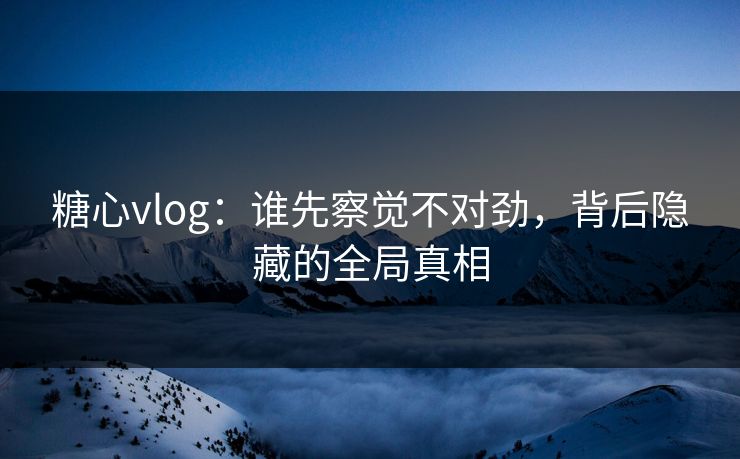 糖心vlog：谁先察觉不对劲，背后隐藏的全局真相