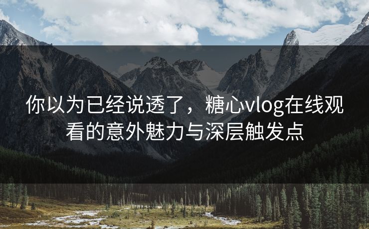 你以为已经说透了，糖心vlog在线观看的意外魅力与深层触发点