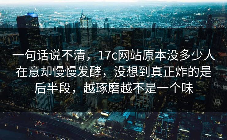 一句话说不清，17c网站原本没多少人在意却慢慢发酵，没想到真正炸的是后半段，越琢磨越不是一个味