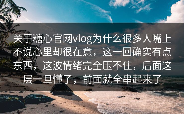 关于糖心官网vlog为什么很多人嘴上不说心里却很在意，这一回确实有点东西，这波情绪完全压不住，后面这层一旦懂了，前面就全串起来了