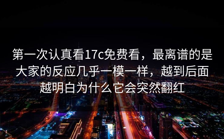 第一次认真看17c免费看，最离谱的是大家的反应几乎一模一样，越到后面越明白为什么它会突然翻红