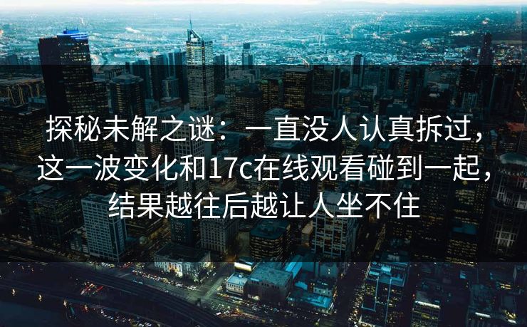 探秘未解之谜：一直没人认真拆过，这一波变化和17c在线观看碰到一起，结果越往后越让人坐不住