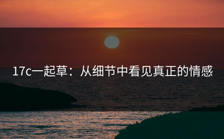 17c一起草：从细节中看见真正的情感