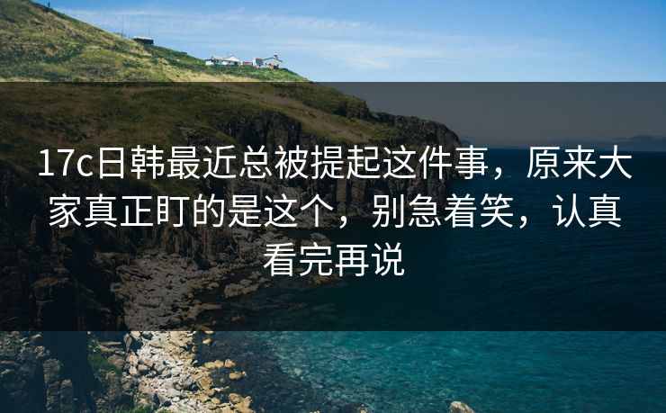 17c日韩最近总被提起这件事，原来大家真正盯的是这个，别急着笑，认真看完再说