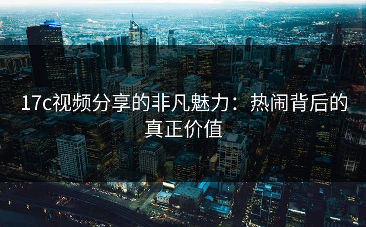 17c视频分享的非凡魅力：热闹背后的真正价值