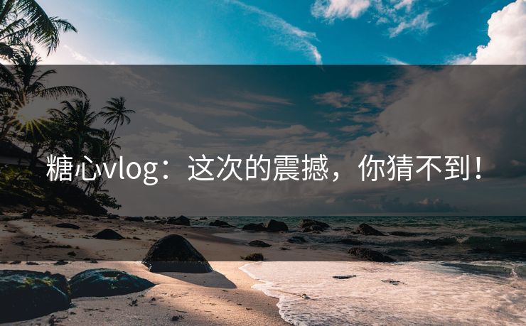 糖心vlog：这次的震撼，你猜不到！