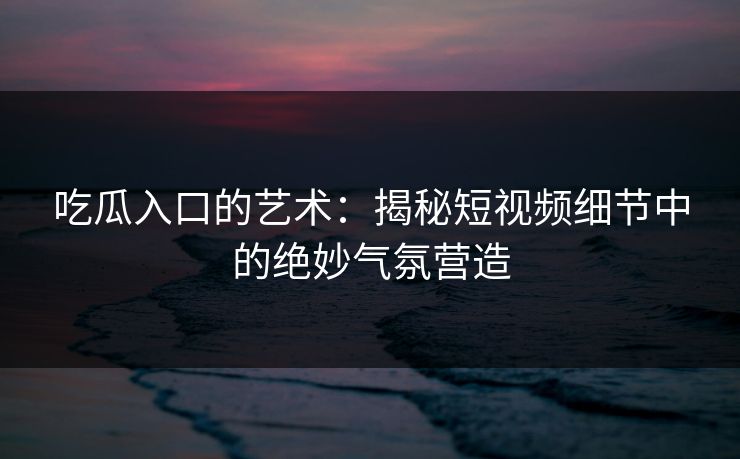 吃瓜入口的艺术：揭秘短视频细节中的绝妙气氛营造