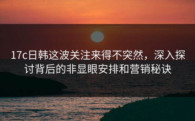 17c日韩这波关注来得不突然，深入探讨背后的非显眼安排和营销秘诀
