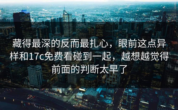 藏得最深的反而最扎心，眼前这点异样和17c免费看碰到一起，越想越觉得前面的判断太早了