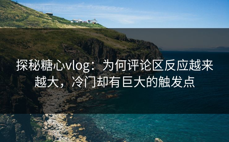 探秘糖心vlog：为何评论区反应越来越大，冷门却有巨大的触发点