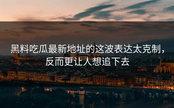 黑料吃瓜最新地址的这波表达太克制，反而更让人想追下去
