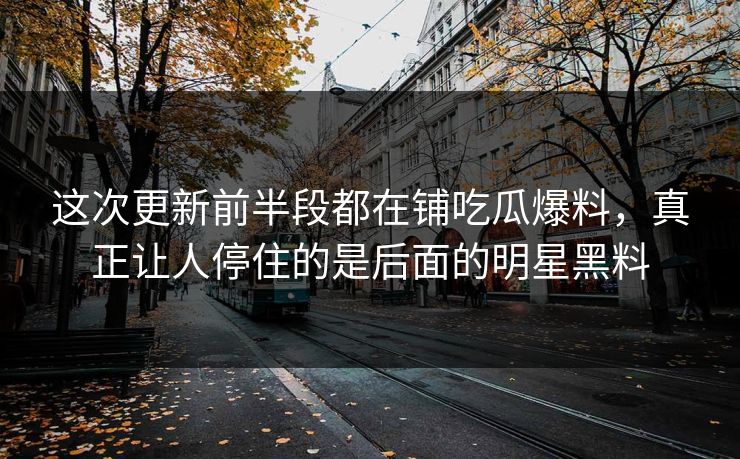这次更新前半段都在铺吃瓜爆料，真正让人停住的是后面的明星黑料