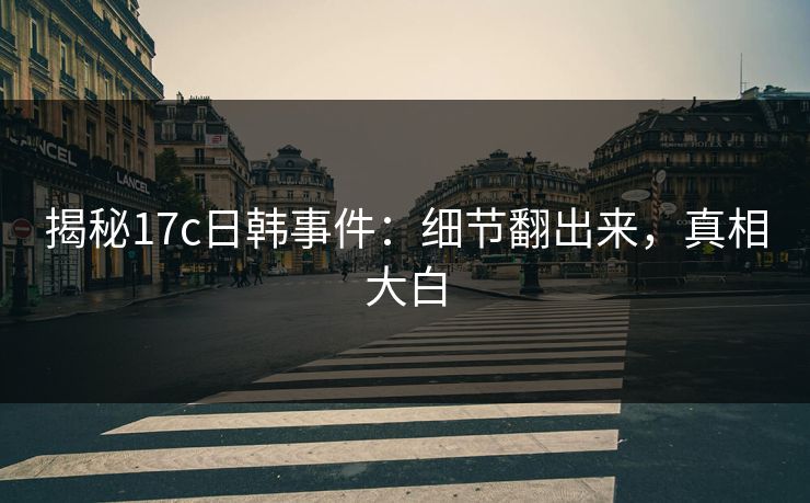 揭秘17c日韩事件：细节翻出来，真相大白