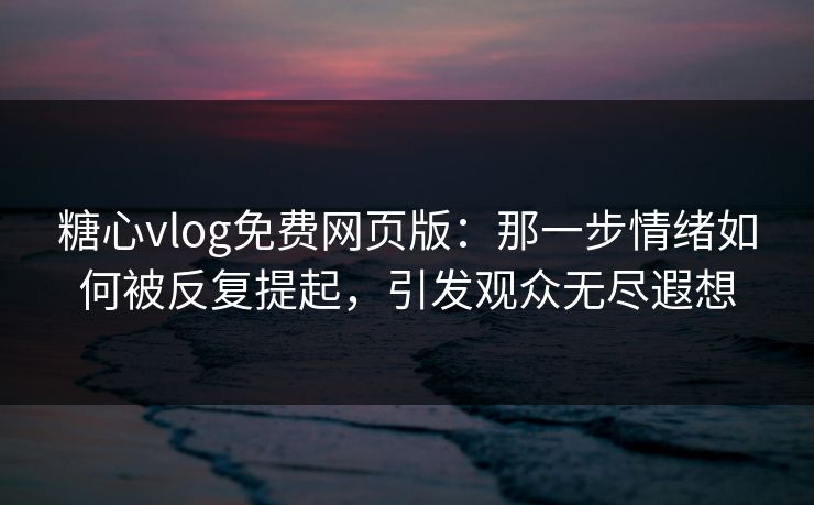 糖心vlog免费网页版：那一步情绪如何被反复提起，引发观众无尽遐想